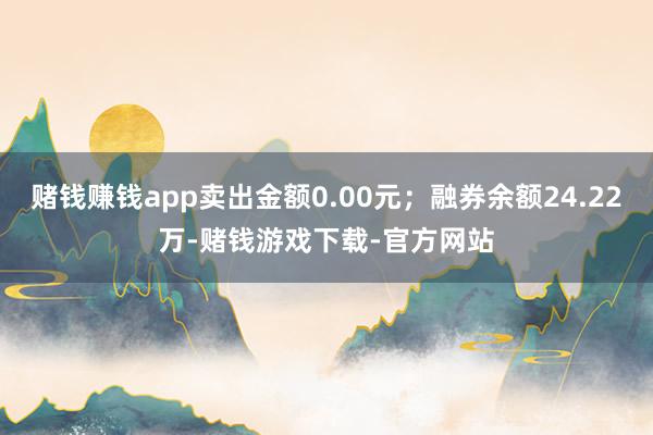 赌钱赚钱app卖出金额0.00元；融券余额24.22万-赌钱游戏下载-官方网站