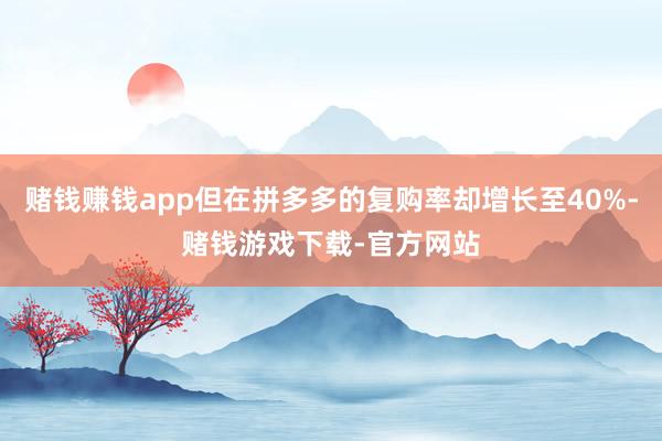 赌钱赚钱app但在拼多多的复购率却增长至40%-赌钱游戏下载-官方网站