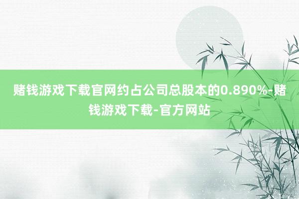 赌钱游戏下载官网约占公司总股本的0.890%-赌钱游戏下载-官方网站