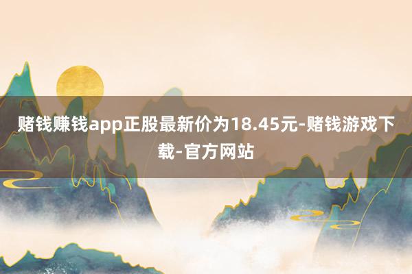 赌钱赚钱app正股最新价为18.45元-赌钱游戏下载-官方网站