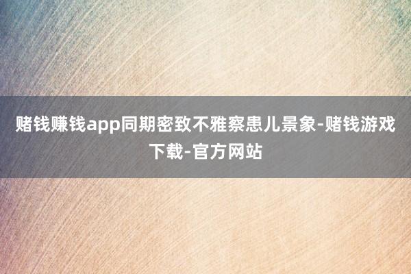 赌钱赚钱app同期密致不雅察患儿景象-赌钱游戏下载-官方网站