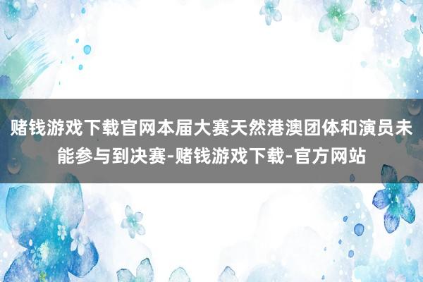 赌钱游戏下载官网本届大赛天然港澳团体和演员未能参与到决赛-赌钱游戏下载-官方网站