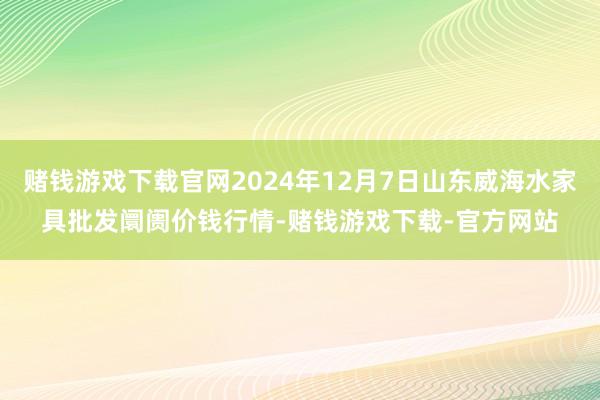 赌钱游戏下载官网2024年12月7日山东威海水家具批发阛阓价钱行情-赌钱游戏下载-官方网站