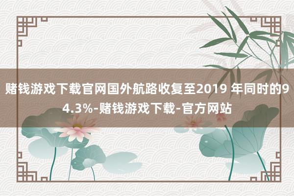 赌钱游戏下载官网国外航路收复至2019 年同时的94.3%-赌钱游戏下载-官方网站