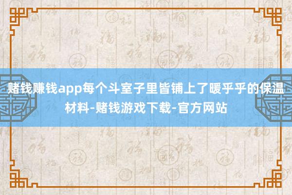 赌钱赚钱app每个斗室子里皆铺上了暖乎乎的保温材料-赌钱游戏下载-官方网站