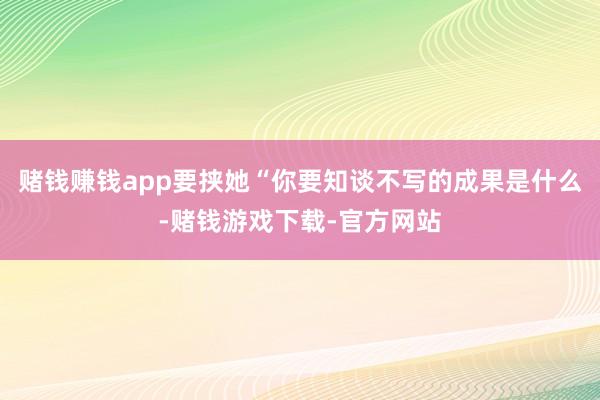 赌钱赚钱app要挟她“你要知谈不写的成果是什么-赌钱游戏下载-官方网站