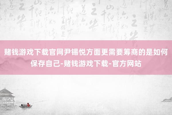 赌钱游戏下载官网尹锡悦方面更需要筹商的是如何保存自己-赌钱游戏下载-官方网站