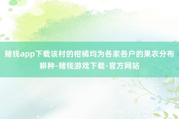 赌钱app下载该村的柑橘均为各家各户的果农分布耕种-赌钱游戏下载-官方网站