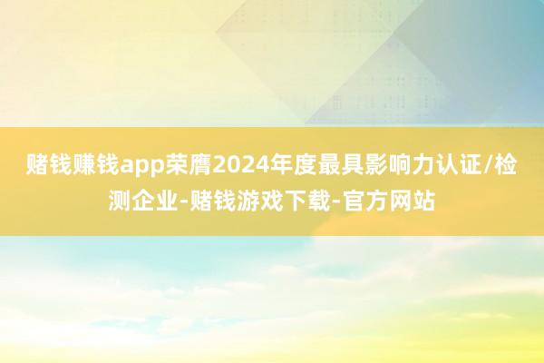 赌钱赚钱app荣膺2024年度最具影响力认证/检测企业-赌钱游戏下载-官方网站