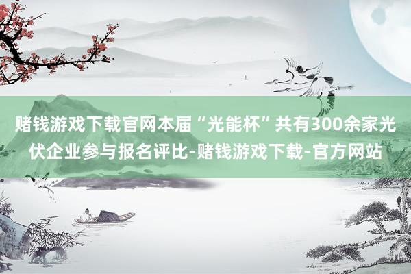 赌钱游戏下载官网本届“光能杯”共有300余家光伏企业参与报名评比-赌钱游戏下载-官方网站