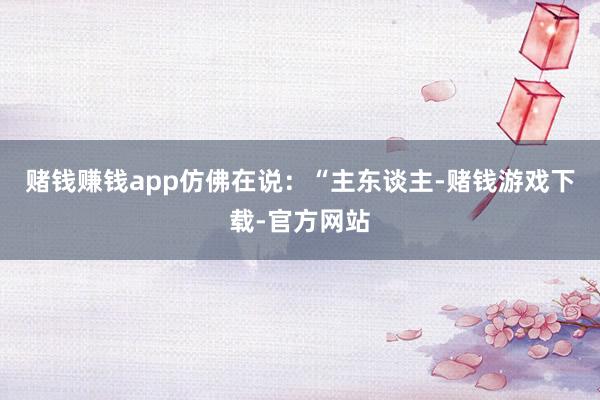 赌钱赚钱app仿佛在说：“主东谈主-赌钱游戏下载-官方网站