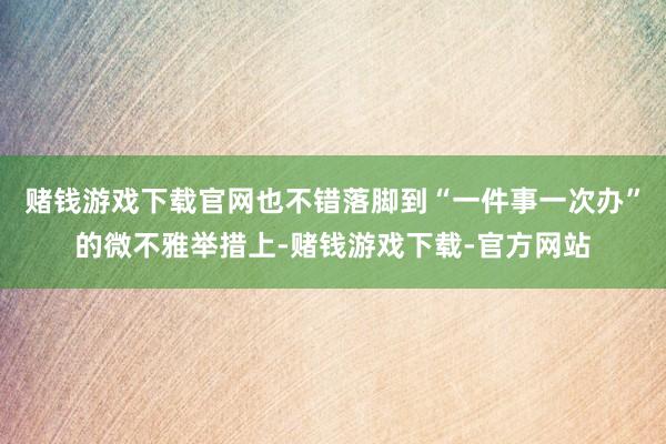 赌钱游戏下载官网也不错落脚到“一件事一次办”的微不雅举措上-赌钱游戏下载-官方网站