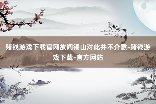 赌钱游戏下载官网故阎锡山对此并不介意-赌钱游戏下载-官方网站