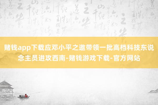 赌钱app下载应邓小平之邀带领一批高档科技东说念主员进攻西南-赌钱游戏下载-官方网站