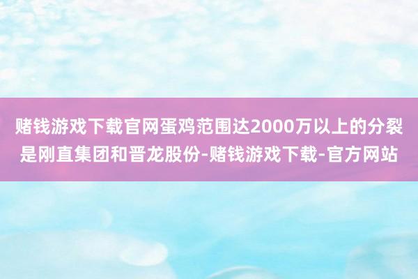 赌钱游戏下载官网蛋鸡范围达2000万以上的分裂是刚直集团和晋龙股份-赌钱游戏下载-官方网站