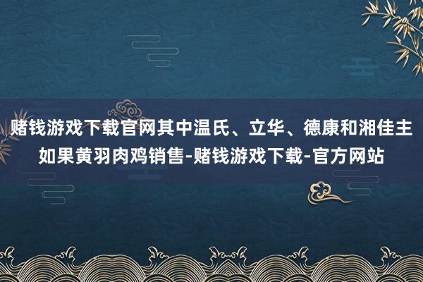 赌钱游戏下载官网其中温氏、立华、德康和湘佳主如果黄羽肉鸡销售-赌钱游戏下载-官方网站