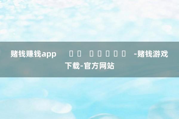 赌钱赚钱app      		  					  -赌钱游戏下载-官方网站