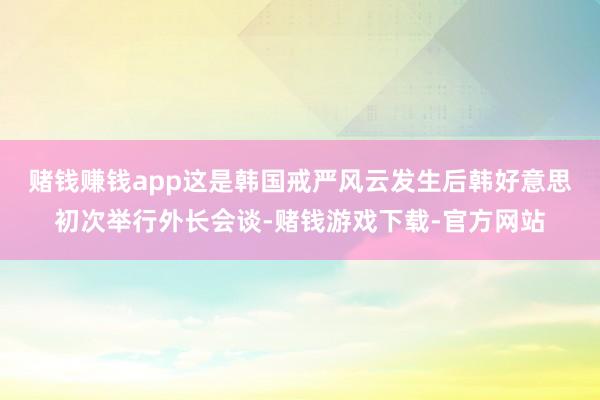 赌钱赚钱app　　这是韩国戒严风云发生后韩好意思初次举行外长会谈-赌钱游戏下载-官方网站