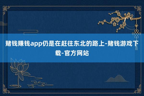 赌钱赚钱app仍是在赶往东北的路上-赌钱游戏下载-官方网站