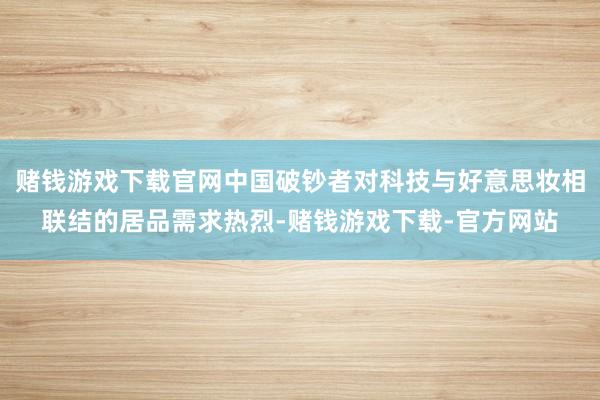 赌钱游戏下载官网中国破钞者对科技与好意思妆相联结的居品需求热烈-赌钱游戏下载-官方网站