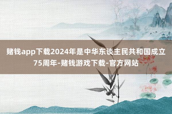 赌钱app下载2024年是中华东谈主民共和国成立75周年-赌钱游戏下载-官方网站