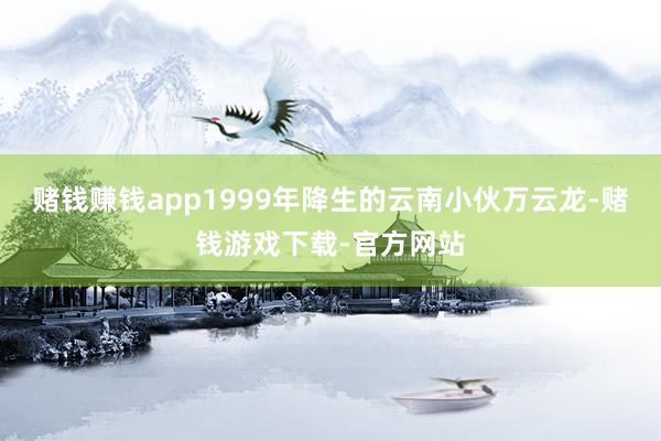 赌钱赚钱app1999年降生的云南小伙万云龙-赌钱游戏下载-官方网站