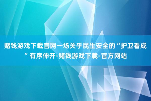 赌钱游戏下载官网一场关乎民生安全的“护卫看成”有序伸开-赌钱游戏下载-官方网站