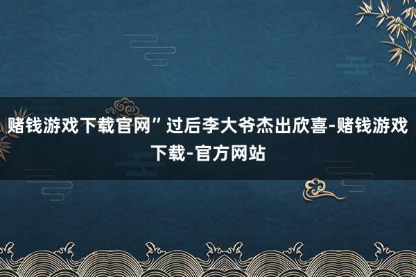 赌钱游戏下载官网”过后李大爷杰出欣喜-赌钱游戏下载-官方网站