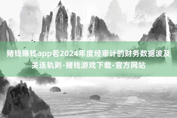 赌钱赚钱app若2024年度经审计的财务数据波及关连轨则-赌钱游戏下载-官方网站