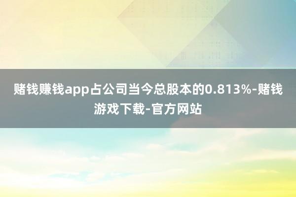 赌钱赚钱app占公司当今总股本的0.813%-赌钱游戏下载-官方网站