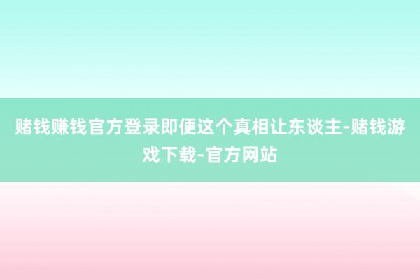 赌钱赚钱官方登录即便这个真相让东谈主-赌钱游戏下载-官方网站