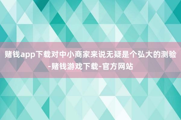 赌钱app下载对中小商家来说无疑是个弘大的测验-赌钱游戏下载-官方网站