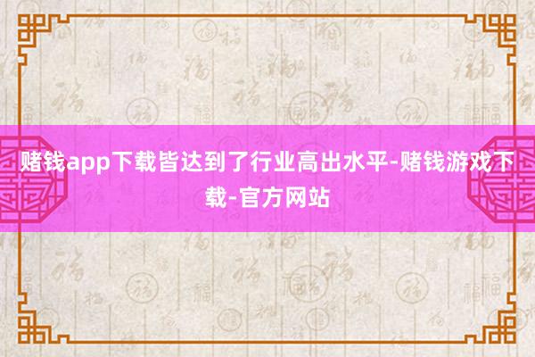 赌钱app下载皆达到了行业高出水平-赌钱游戏下载-官方网站