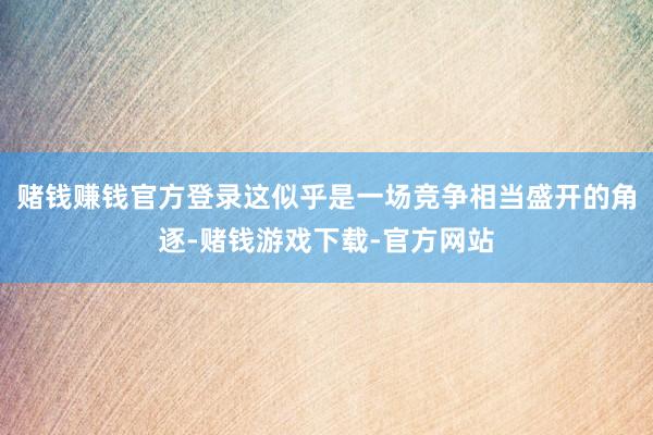 赌钱赚钱官方登录这似乎是一场竞争相当盛开的角逐-赌钱游戏下载-官方网站