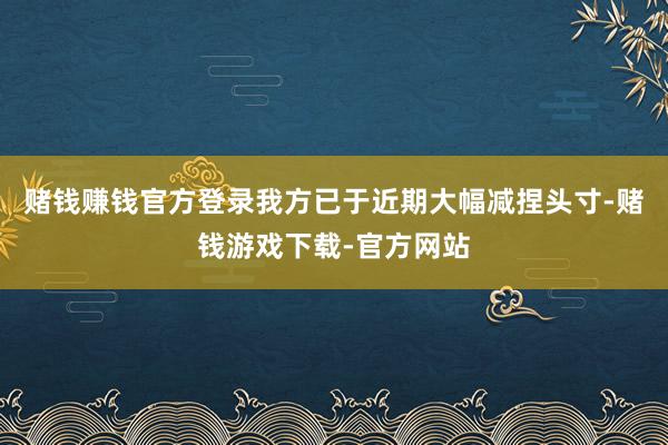 赌钱赚钱官方登录我方已于近期大幅减捏头寸-赌钱游戏下载-官方网站