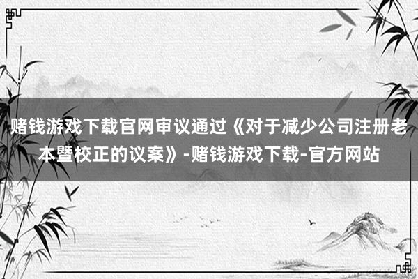 赌钱游戏下载官网审议通过《对于减少公司注册老本暨校正的议案》-赌钱游戏下载-官方网站