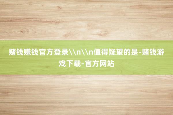 赌钱赚钱官方登录\n\n值得疑望的是-赌钱游戏下载-官方网站
