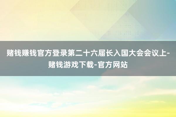 赌钱赚钱官方登录第二十六届长入国大会会议上-赌钱游戏下载-官方网站