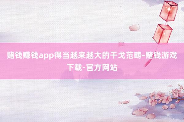 赌钱赚钱app得当越来越大的干戈范畴-赌钱游戏下载-官方网站