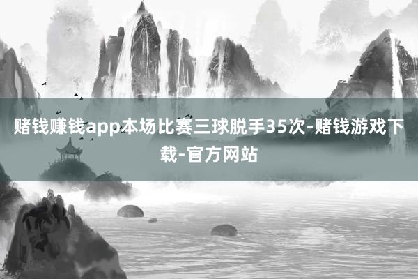 赌钱赚钱app本场比赛三球脱手35次-赌钱游戏下载-官方网站