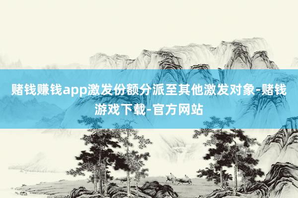 赌钱赚钱app激发份额分派至其他激发对象-赌钱游戏下载-官方网站