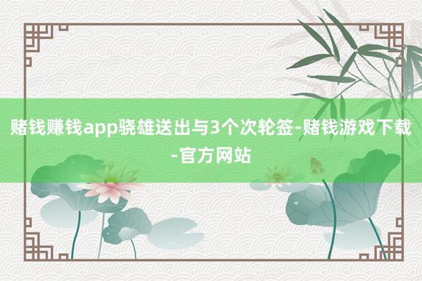 赌钱赚钱app骁雄送出与3个次轮签-赌钱游戏下载-官方网站