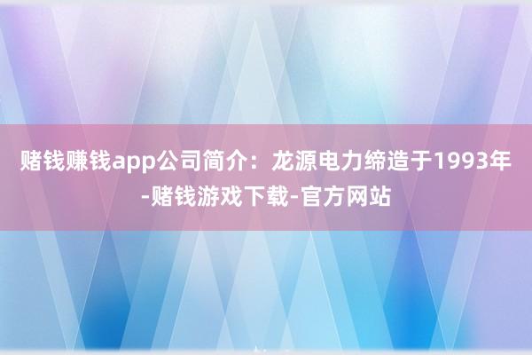 赌钱赚钱app公司简介：龙源电力缔造于1993年-赌钱游戏下载-官方网站