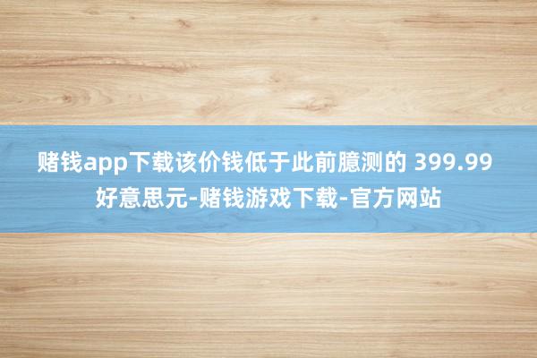 赌钱app下载该价钱低于此前臆测的 399.99 好意思元-赌钱游戏下载-官方网站