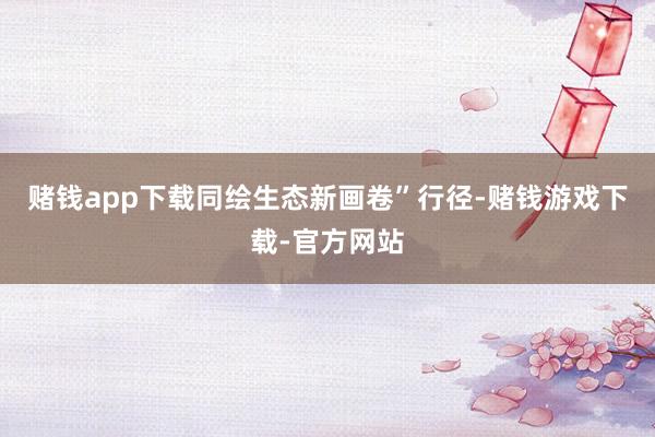 赌钱app下载同绘生态新画卷”行径-赌钱游戏下载-官方网站