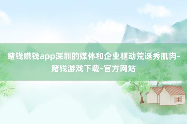 赌钱赚钱app深圳的媒体和企业驱动荒诞秀肌肉-赌钱游戏下载-官方网站