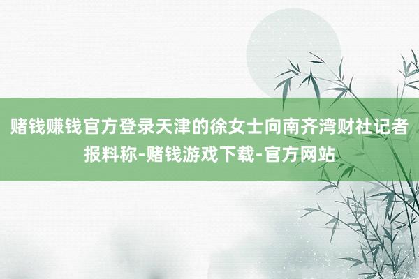 赌钱赚钱官方登录天津的徐女士向南齐湾财社记者报料称-赌钱游戏下载-官方网站