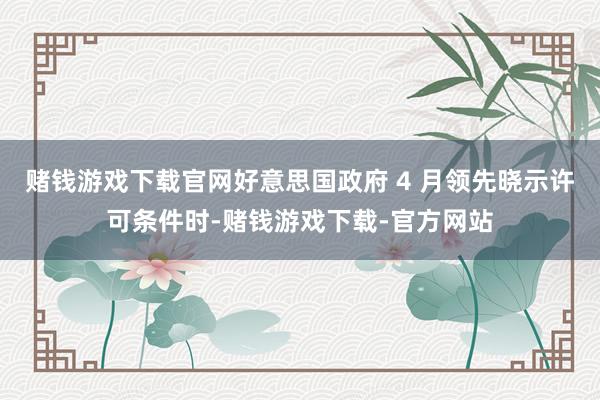赌钱游戏下载官网　　好意思国政府 4 月领先晓示许可条件时-赌钱游戏下载-官方网站