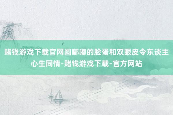 赌钱游戏下载官网圆嘟嘟的脸蛋和双眼皮令东谈主心生同情-赌钱游戏下载-官方网站
