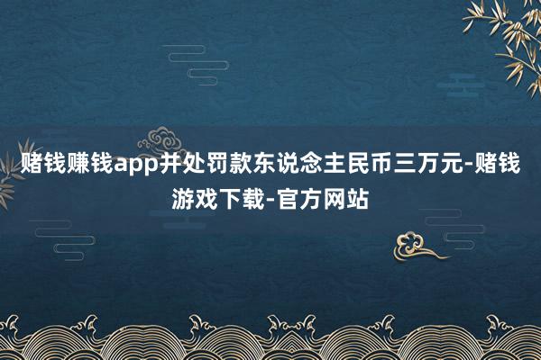 赌钱赚钱app并处罚款东说念主民币三万元-赌钱游戏下载-官方网站